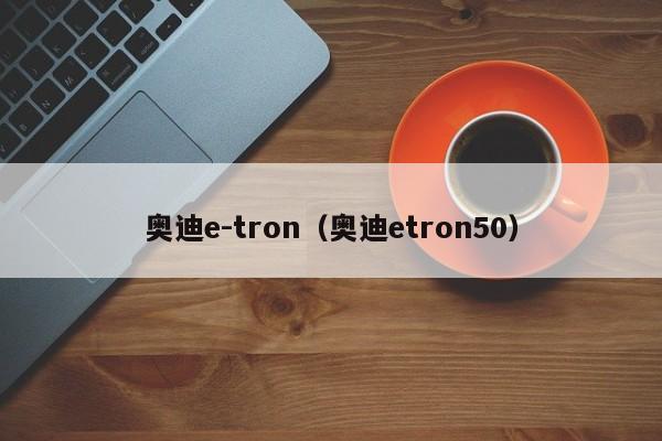 奥迪e-tron（奥迪etron50）