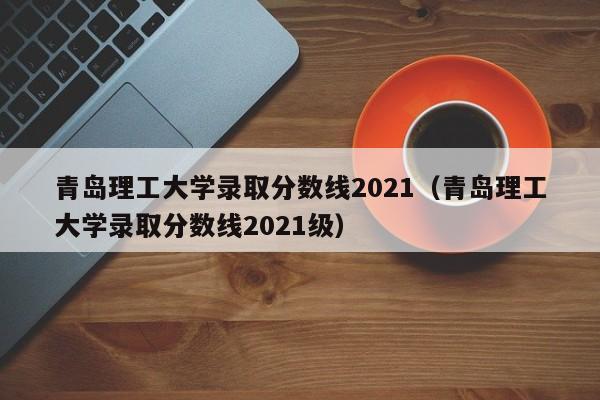 青岛理工大学录取分数线2021（青岛理工大学录取分数线2021级）