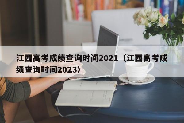 江西高考成绩查询时间2021（江西高考成绩查询时间2023）